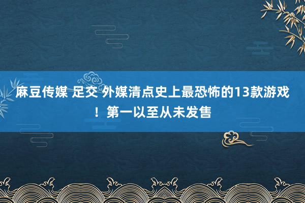 麻豆传媒 足交 外媒清点史上最恐怖的13款游戏！第一以至从未发售