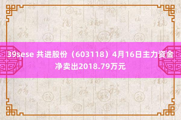 39sese 共进股份（603118）4月16日主力资金净卖出2018.79万元