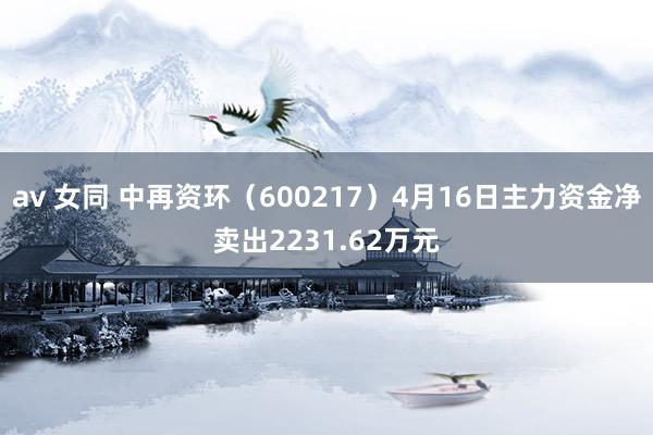 av 女同 中再资环（600217）4月16日主力资金净卖出2231.62万元