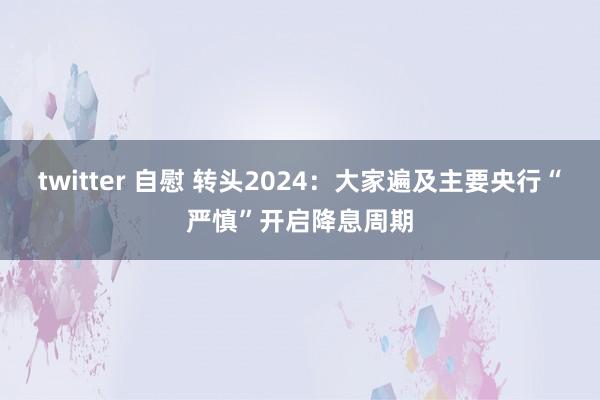 twitter 自慰 转头2024：大家遍及主要央行“严慎”开启降息周期