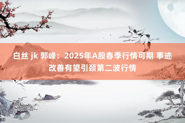 白丝 jk 郭峰：2025年A股春季行情可期 事迹改善有望引颈第二波行情