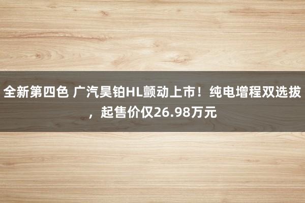 全新第四色 广汽昊铂HL颤动上市！纯电增程双选拔，起售价仅26.98万元