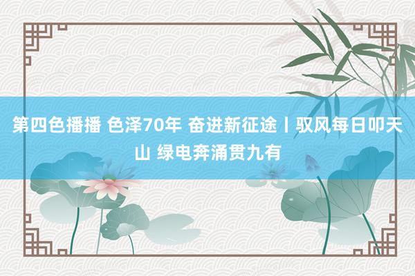 第四色播播 色泽70年 奋进新征途丨驭风每日叩天山 绿电奔涌贯九有