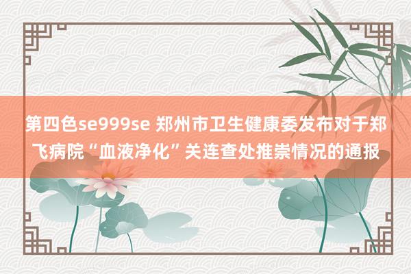 第四色se999se 郑州市卫生健康委发布对于郑飞病院“血液净化”关连查处推崇情况的通报
