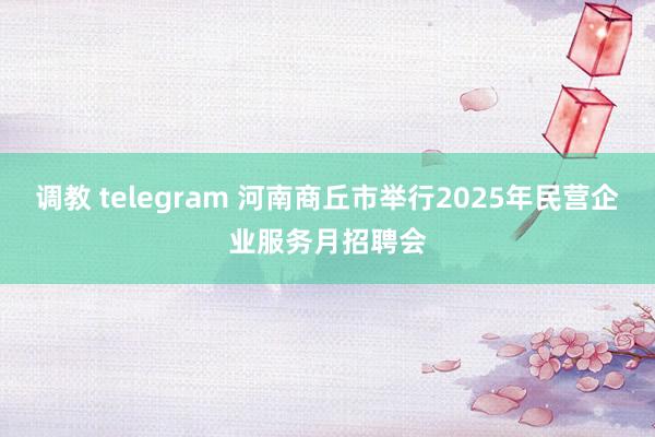 调教 telegram 河南商丘市举行2025年民营企业服务月招聘会