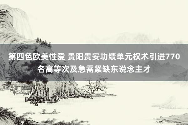 第四色欧美性爱 贵阳贵安功绩单元权术引进770名高等次及急需紧缺东说念主才
