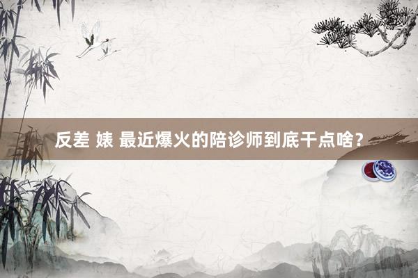 反差 婊 最近爆火的陪诊师到底干点啥？