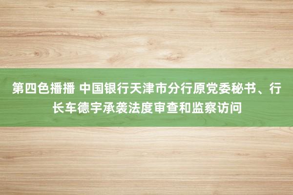 第四色播播 中国银行天津市分行原党委秘书、行长车德宇承袭法度审查和监察访问
