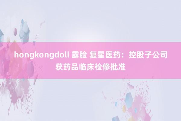 hongkongdoll 露脸 复星医药：控股子公司获药品临床检修批准