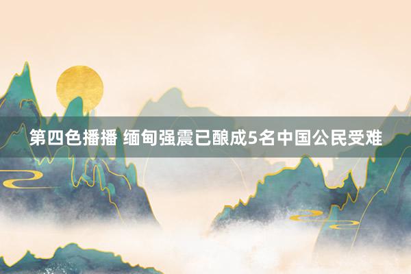 第四色播播 缅甸强震已酿成5名中国公民受难