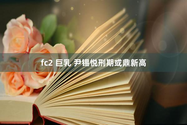 fc2 巨乳 尹锡悦刑期或鼎新高