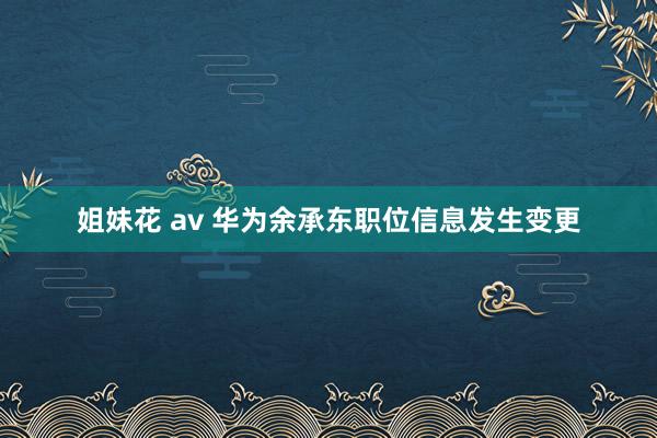 姐妹花 av 华为余承东职位信息发生变更