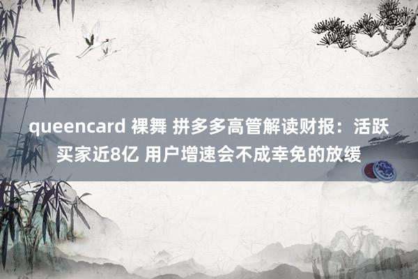 queencard 裸舞 拼多多高管解读财报：活跃买家近8亿 用户增速会不成幸免的放缓