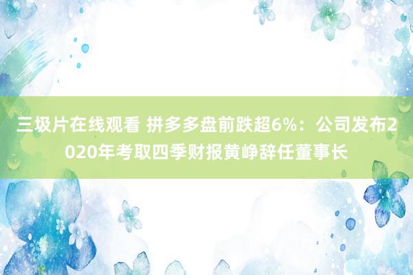 三圾片在线观看 拼多多盘前跌超6%：公司发布2020年考取四季财报黄峥辞任董事长