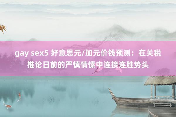 gay sex5 好意思元/加元价钱预测：在关税推论日前的严慎情愫中连接连胜势头