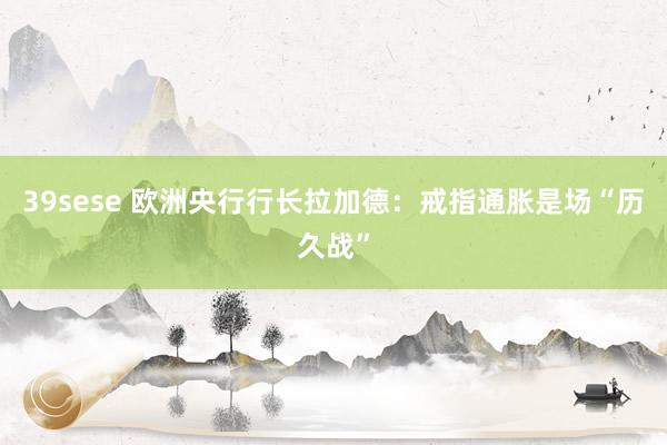 39sese 欧洲央行行长拉加德：戒指通胀是场“历久战”
