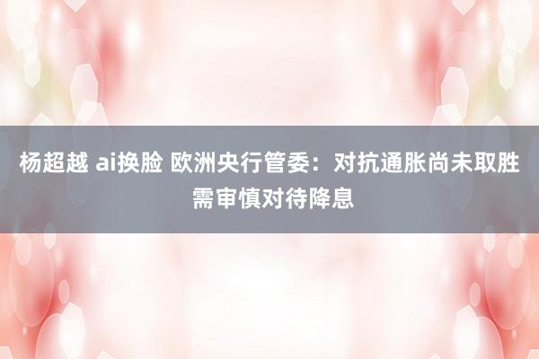 杨超越 ai换脸 欧洲央行管委：对抗通胀尚未取胜 需审慎对待降息
