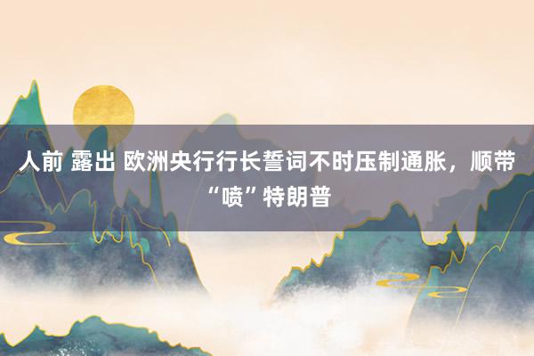 人前 露出 欧洲央行行长誓词不时压制通胀，顺带“喷”特朗普