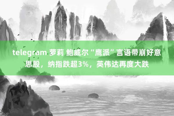 telegram 萝莉 鲍威尔“鹰派”言语带崩好意思股，纳指跌超3%，英伟达再度大跌
