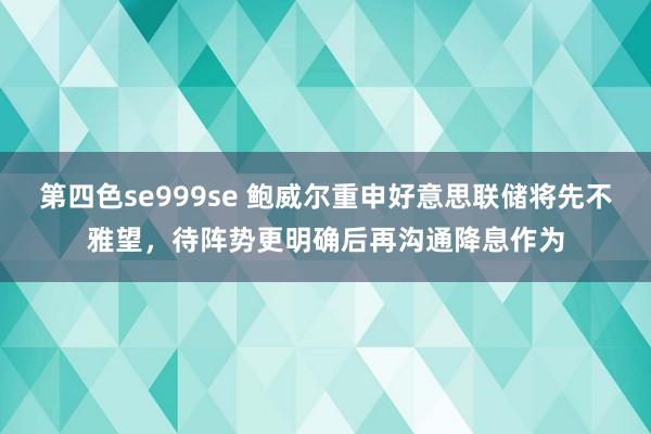 第四色se999se 鲍威尔重申好意思联储将先不雅望，待阵势更明确后再沟通降息作为