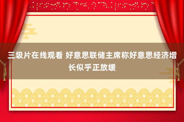 三圾片在线观看 好意思联储主席称好意思经济增长似乎正放缓