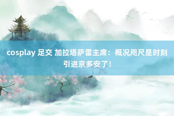 cosplay 足交 加拉塔萨雷主席：概况咫尺是时刻引进京多安了！