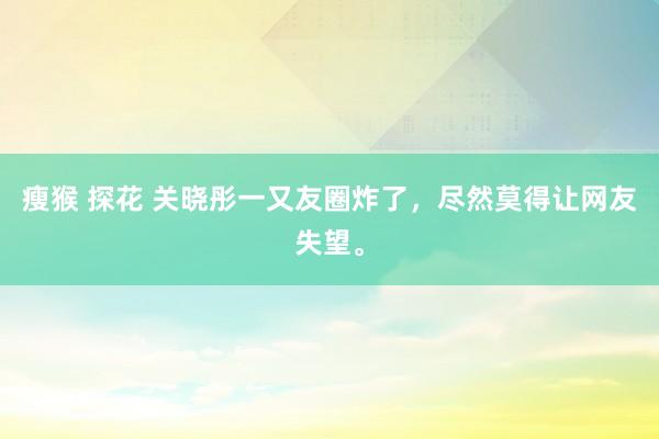 瘦猴 探花 关晓彤一又友圈炸了，尽然莫得让网友失望。