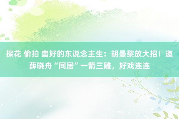 探花 偷拍 蛮好的东说念主生：胡曼黎放大招！邀薛晓舟“同居”一箭三雕，好戏连连