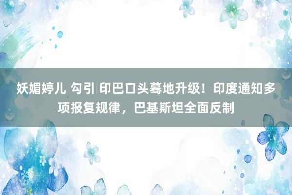 妖媚婷儿 勾引 印巴口头蓦地升级！印度通知多项报复规律，巴基斯坦全面反制