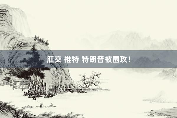 肛交 推特 特朗普被围攻！