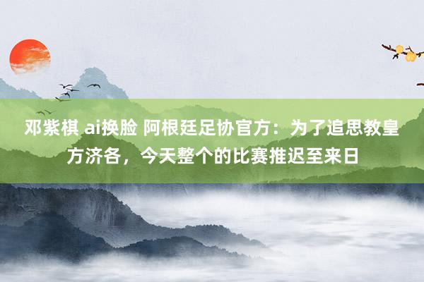 邓紫棋 ai换脸 阿根廷足协官方：为了追思教皇方济各，今天整个的比赛推迟至来日