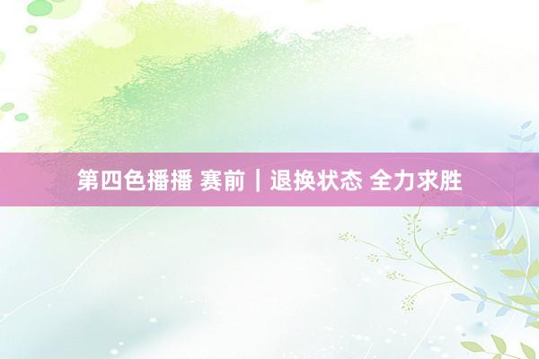 第四色播播 赛前｜退换状态 全力求胜
