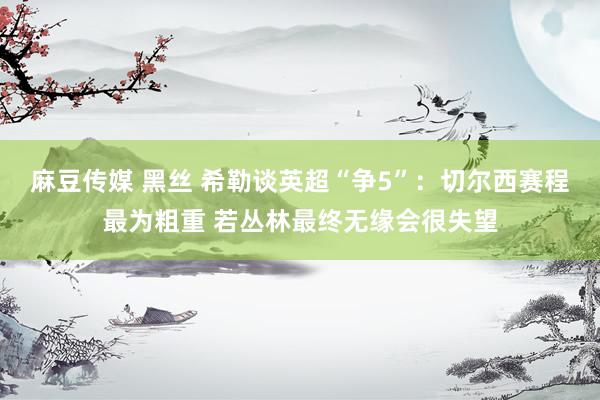 麻豆传媒 黑丝 希勒谈英超“争5”：切尔西赛程最为粗重 若丛林最终无缘会很失望