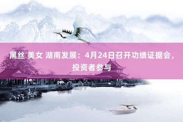 黑丝 美女 湖南发展：4月24日召开功绩证据会，投资者参与