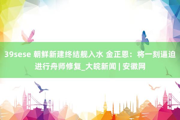39sese 朝鲜新建终结舰入水 金正恩：将一刻逼迫进行舟师修复_大皖新闻 | 安徽网