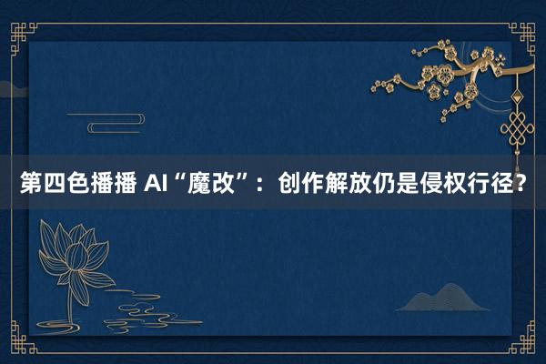 第四色播播 AI“魔改”：创作解放仍是侵权行径？