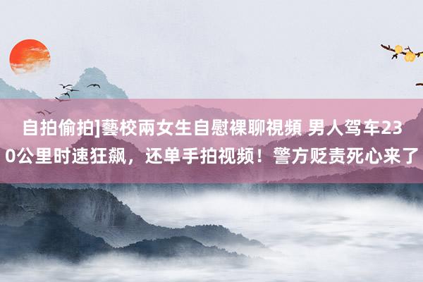 自拍偷拍]藝校兩女生自慰裸聊視頻 男人驾车230公里时速狂飙，还单手拍视频！警方贬责死心来了