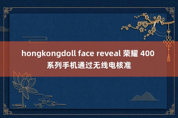 hongkongdoll face reveal 荣耀 400 系列手机通过无线电核准