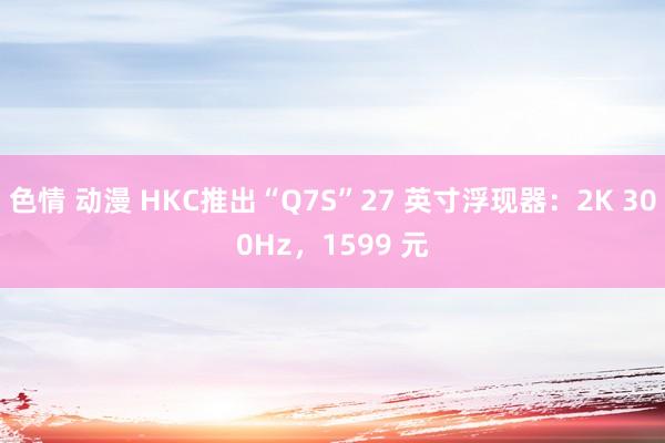 色情 动漫 HKC推出“Q7S”27 英寸浮现器：2K 300Hz，1599 元