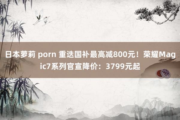 日本萝莉 porn 重迭国补最高减800元！荣耀Magic7系列官宣降价：3799元起