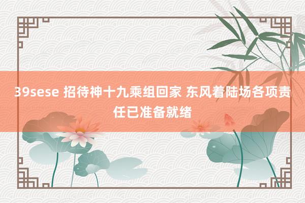 39sese 招待神十九乘组回家 东风着陆场各项责任已准备就绪