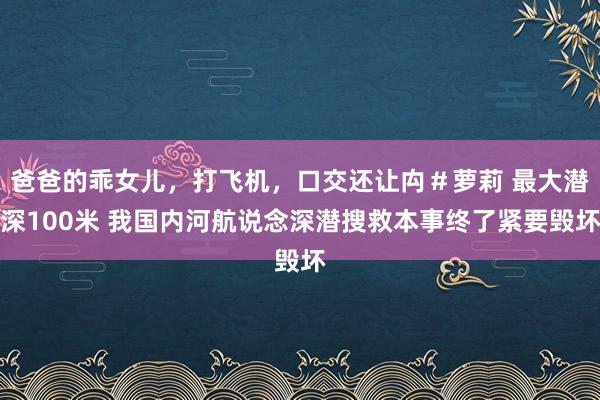 爸爸的乖女儿，打飞机，口交还让禸＃萝莉 最大潜深100米 我国内河航说念深潜搜救本事终了紧要毁坏