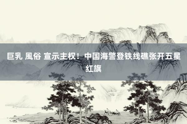 巨乳 風俗 宣示主权！中国海警登铁线礁张开五星红旗