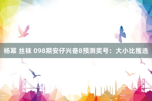 杨幂 丝袜 098期安仔兴奋8预测奖号：大小比推选