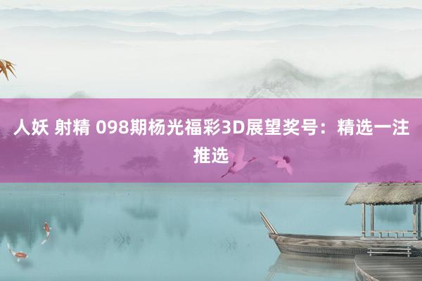 人妖 射精 098期杨光福彩3D展望奖号：精选一注推选